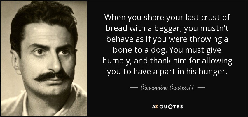 When you share your last crust of bread with a beggar, you mustn't behave as if you were throwing a bone to a dog. You must give humbly, and thank him for allowing you to have a part in his hunger. - Giovannino Guareschi