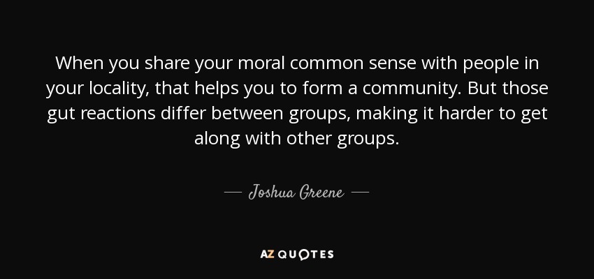 When you share your moral common sense with people in your locality, that helps you to form a community. But those gut reactions differ between groups, making it harder to get along with other groups. - Joshua Greene