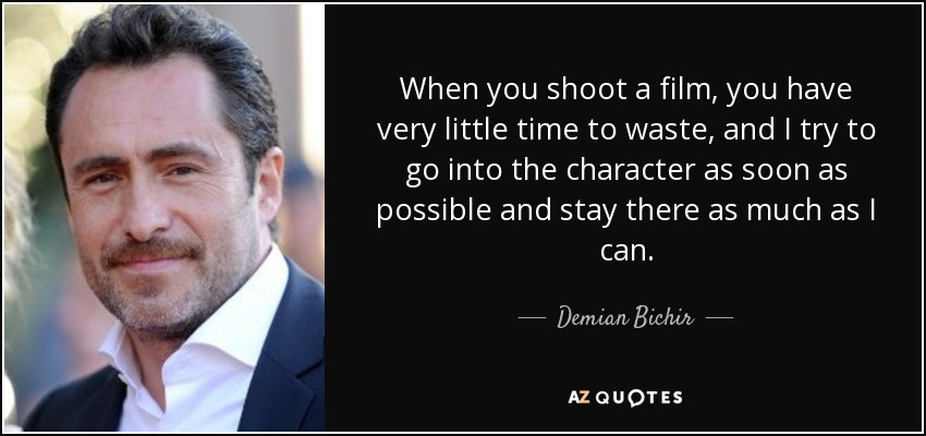 When you shoot a film, you have very little time to waste, and I try to go into the character as soon as possible and stay there as much as I can. - Demian Bichir