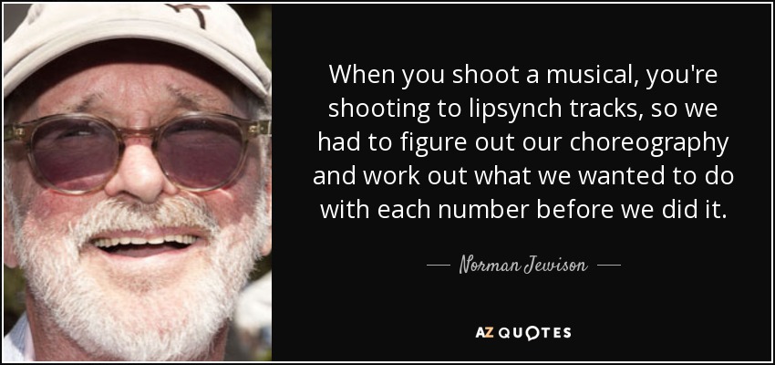 When you shoot a musical, you're shooting to lipsynch tracks, so we had to figure out our choreography and work out what we wanted to do with each number before we did it. - Norman Jewison