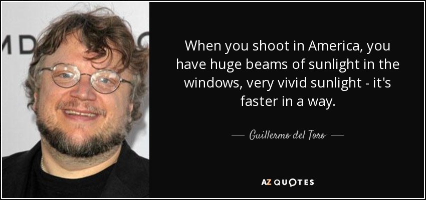 When you shoot in America, you have huge beams of sunlight in the windows, very vivid sunlight - it's faster in a way. - Guillermo del Toro
