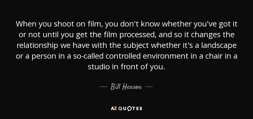 When you shoot on film, you don't know whether you've got it or not until you get the film processed, and so it changes the relationship we have with the subject whether it's a landscape or a person in a so-called controlled environment in a chair in a studio in front of you. - Bill Henson