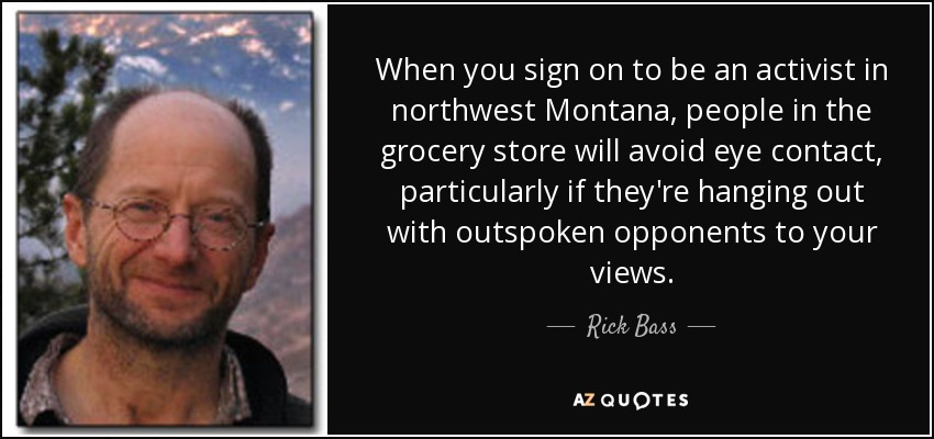 When you sign on to be an activist in northwest Montana, people in the grocery store will avoid eye contact, particularly if they're hanging out with outspoken opponents to your views. - Rick Bass