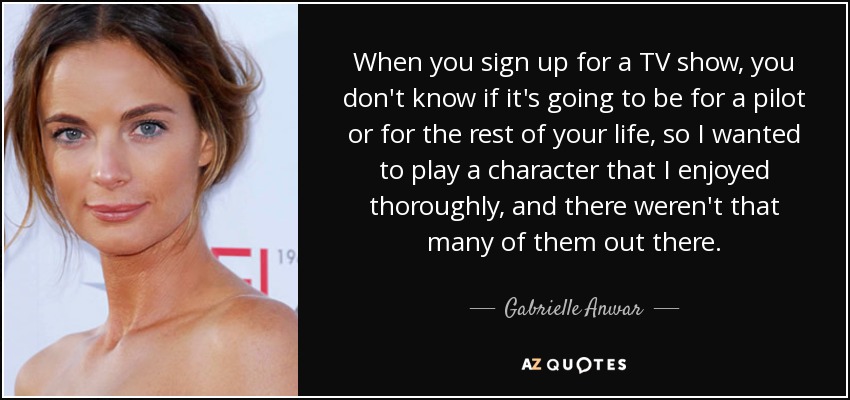 When you sign up for a TV show, you don't know if it's going to be for a pilot or for the rest of your life, so I wanted to play a character that I enjoyed thoroughly, and there weren't that many of them out there. - Gabrielle Anwar