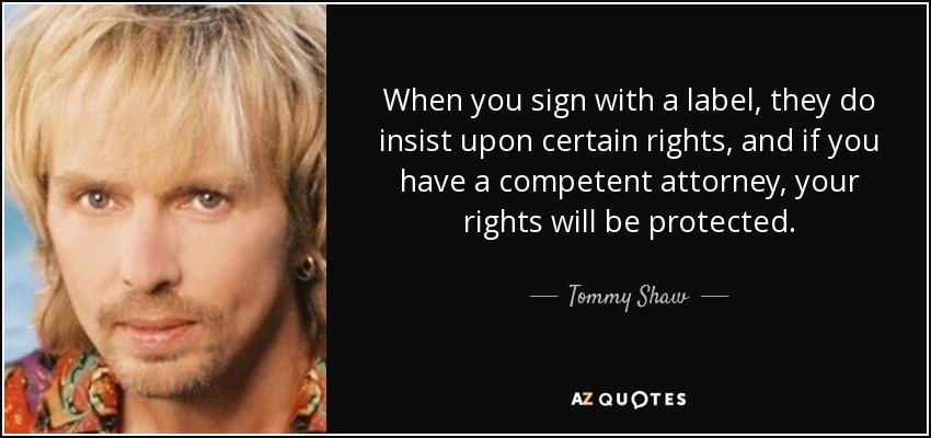 When you sign with a label, they do insist upon certain rights, and if you have a competent attorney, your rights will be protected. - Tommy Shaw