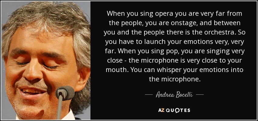 When you sing opera you are very far from the people, you are onstage, and between you and the people there is the orchestra. So you have to launch your emotions very, very far. When you sing pop, you are singing very close - the microphone is very close to your mouth. You can whisper your emotions into the microphone. - Andrea Bocelli