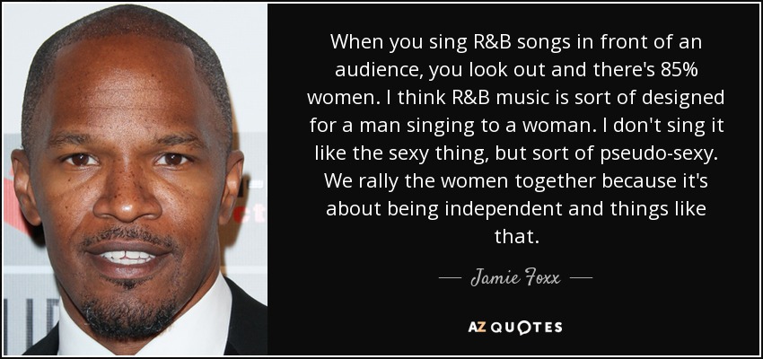 When you sing R&B songs in front of an audience, you look out and there's 85% women. I think R&B music is sort of designed for a man singing to a woman. I don't sing it like the sexy thing, but sort of pseudo-sexy. We rally the women together because it's about being independent and things like that. - Jamie Foxx