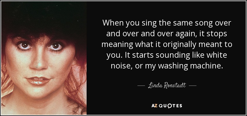 When you sing the same song over and over and over again, it stops meaning what it originally meant to you. It starts sounding like white noise, or my washing machine. - Linda Ronstadt