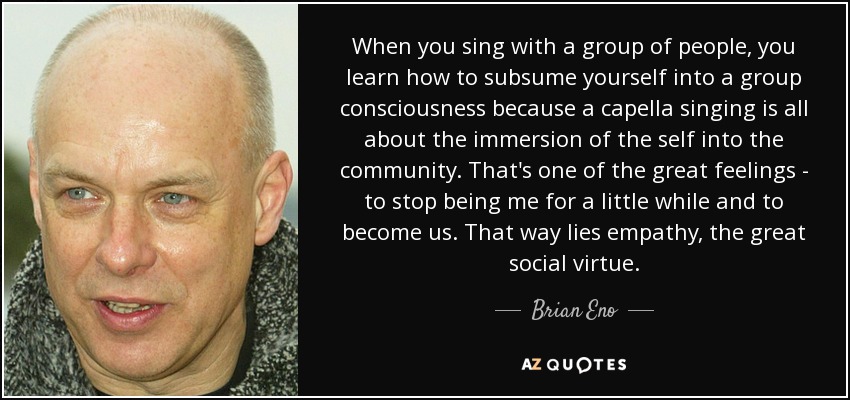 When you sing with a group of people, you learn how to subsume yourself into a group consciousness because a capella singing is all about the immersion of the self into the community. That's one of the great feelings - to stop being me for a little while and to become us. That way lies empathy, the great social virtue. - Brian Eno