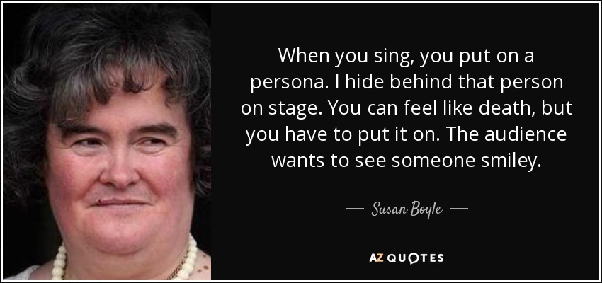 When you sing, you put on a persona. I hide behind that person on stage. You can feel like death, but you have to put it on. The audience wants to see someone smiley. - Susan Boyle