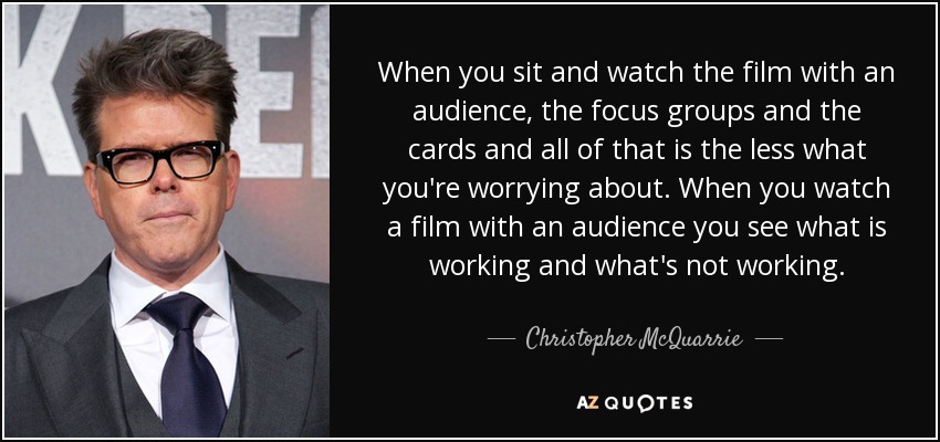 When you sit and watch the film with an audience, the focus groups and the cards and all of that is the less what you're worrying about. When you watch a film with an audience you see what is working and what's not working. - Christopher McQuarrie