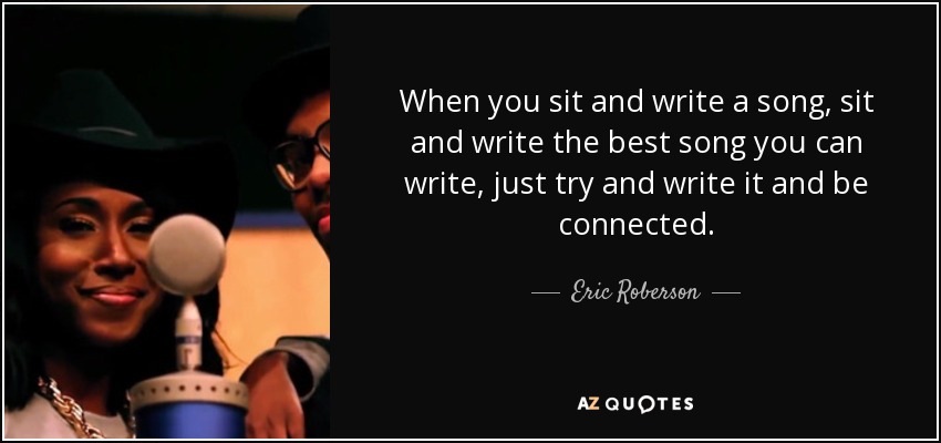 When you sit and write a song, sit and write the best song you can write, just try and write it and be connected. - Eric Roberson
