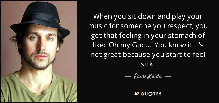 When you sit down and play your music for someone you respect, you get that feeling in your stomach of like: 'Oh my God...' You know if it's not great because you start to feel sick. - Raine Maida