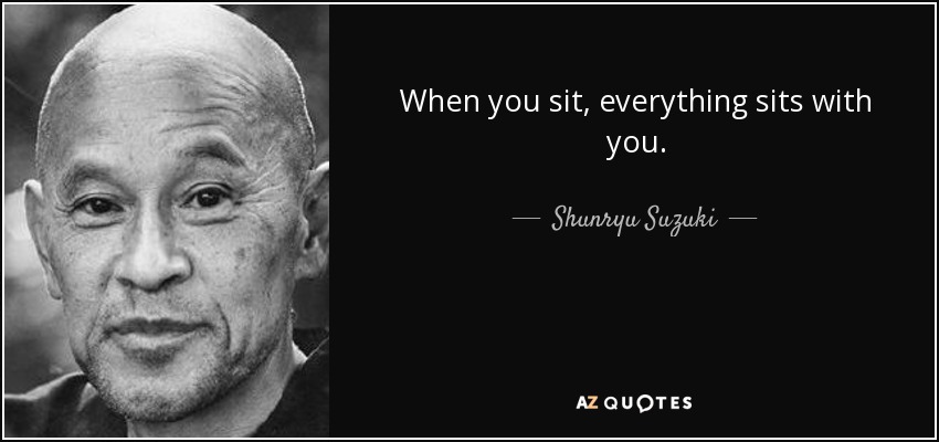 When you sit, everything sits with you. - Shunryu Suzuki