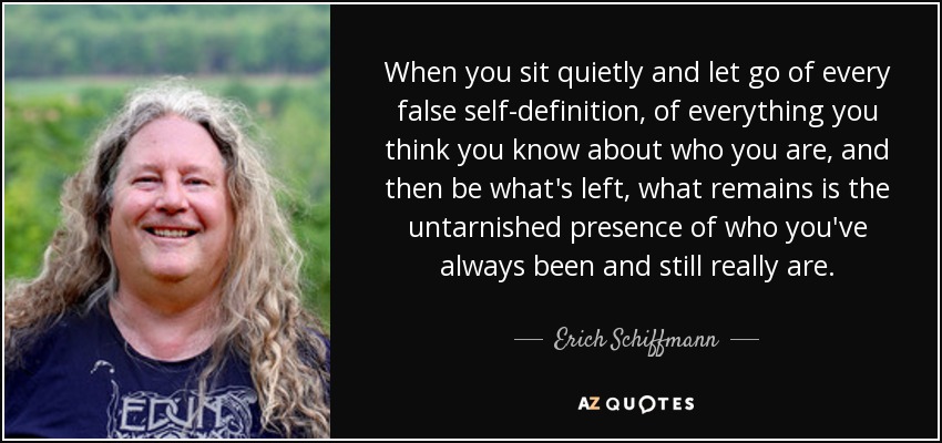 When you sit quietly and let go of every false self-definition , of everything you think you know about who you are, and then be what's left, what remains is the untarnished presence of who you've always been and still really are. - Erich Schiffmann