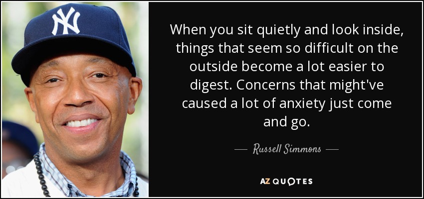 When you sit quietly and look inside, things that seem so difficult on the outside become a lot easier to digest. Concerns that might've caused a lot of anxiety just come and go. - Russell Simmons