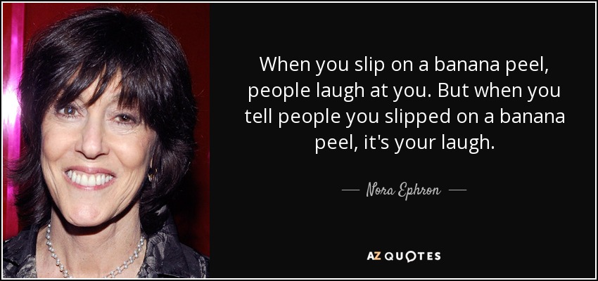 When you slip on a banana peel, people laugh at you. But when you tell people you slipped on a banana peel, it's your laugh. - Nora Ephron