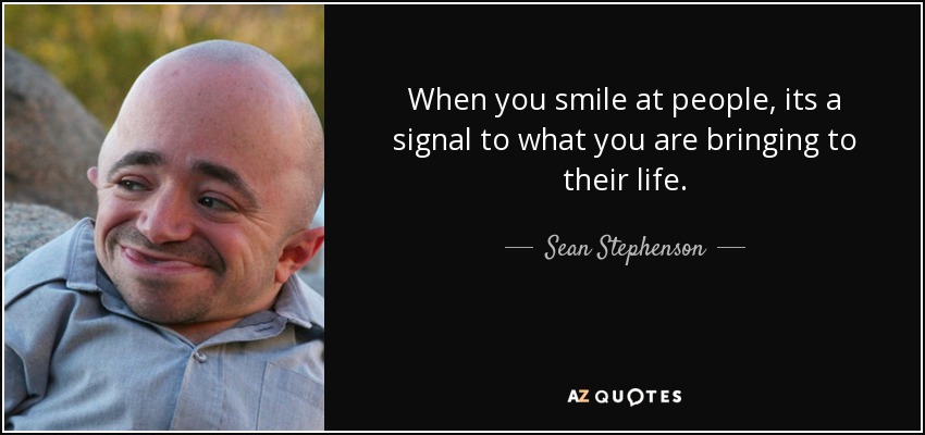 When you smile at people, its a signal to what you are bringing to their life. - Sean Stephenson