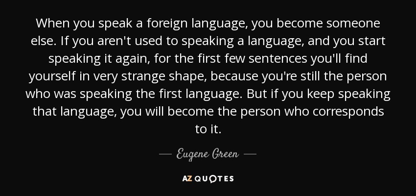 When you speak a foreign language, you become someone else. If you aren't used to speaking a language, and you start speaking it again, for the first few sentences you'll find yourself in very strange shape, because you're still the person who was speaking the first language. But if you keep speaking that language, you will become the person who corresponds to it. - Eugene Green