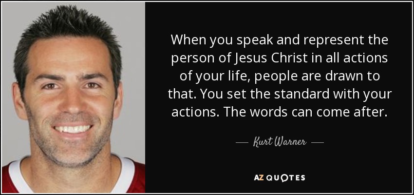 When you speak and represent the person of Jesus Christ in all actions of your life, people are drawn to that. You set the standard with your actions. The words can come after. - Kurt Warner