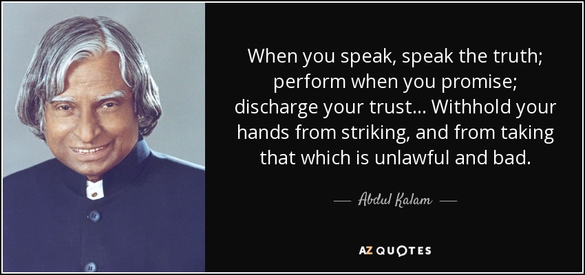 When you speak, speak the truth; perform when you promise; discharge your trust... Withhold your hands from striking, and from taking that which is unlawful and bad. - Abdul Kalam