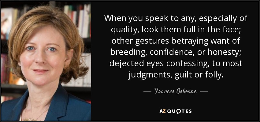 When you speak to any, especially of quality, look them full in the face; other gestures betraying want of breeding, confidence, or honesty; dejected eyes confessing, to most judgments, guilt or folly. - Frances Osborne