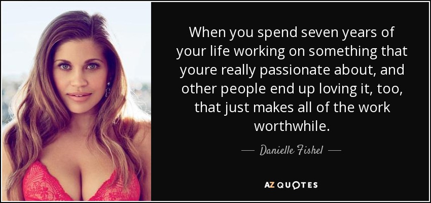 When you spend seven years of your life working on something that youre really passionate about, and other people end up loving it, too, that just makes all of the work worthwhile. - Danielle Fishel