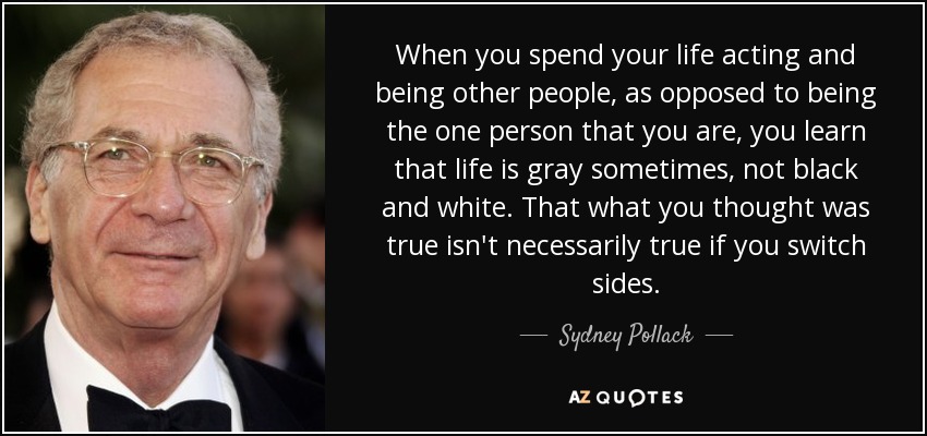 When you spend your life acting and being other people, as opposed to being the one person that you are, you learn that life is gray sometimes, not black and white. That what you thought was true isn't necessarily true if you switch sides. - Sydney Pollack