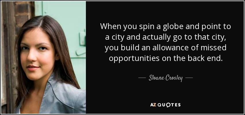 When you spin a globe and point to a city and actually go to that city, you build an allowance of missed opportunities on the back end. - Sloane Crosley