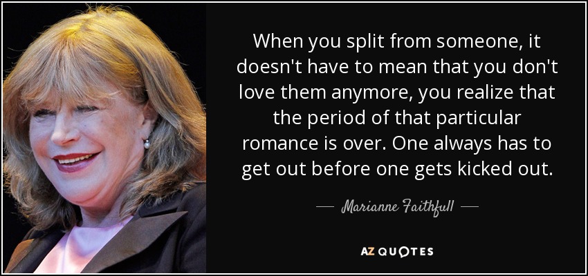 When you split from someone, it doesn't have to mean that you don't love them anymore, you realize that the period of that particular romance is over. One always has to get out before one gets kicked out. - Marianne Faithfull