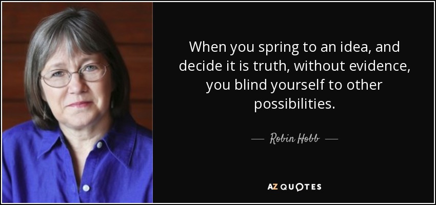 When you spring to an idea, and decide it is truth, without evidence, you blind yourself to other possibilities. - Robin Hobb