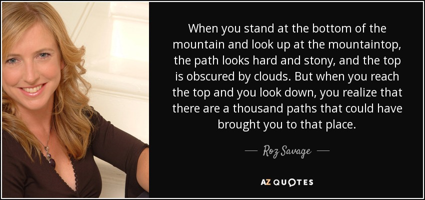 When you stand at the bottom of the mountain and look up at the mountaintop, the path looks hard and stony, and the top is obscured by clouds. But when you reach the top and you look down, you realize that there are a thousand paths that could have brought you to that place. - Roz Savage