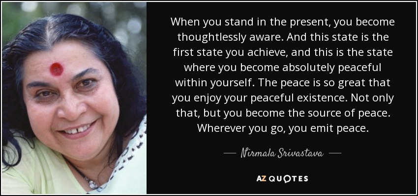 When you stand in the present, you become thoughtlessly aware. And this state is the first state you achieve, and this is the state where you become absolutely peaceful within yourself. The peace is so great that you enjoy your peaceful existence. Not only that, but you become the source of peace. Wherever you go, you emit peace. - Nirmala Srivastava