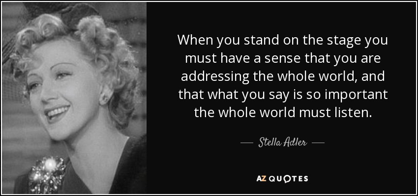 When you stand on the stage you must have a sense that you are addressing the whole world, and that what you say is so important the whole world must listen. - Stella Adler