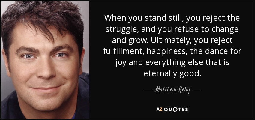 When you stand still, you reject the struggle, and you refuse to change and grow. Ultimately, you reject fulfillment, happiness, the dance for joy and everything else that is eternally good. - Matthew Kelly