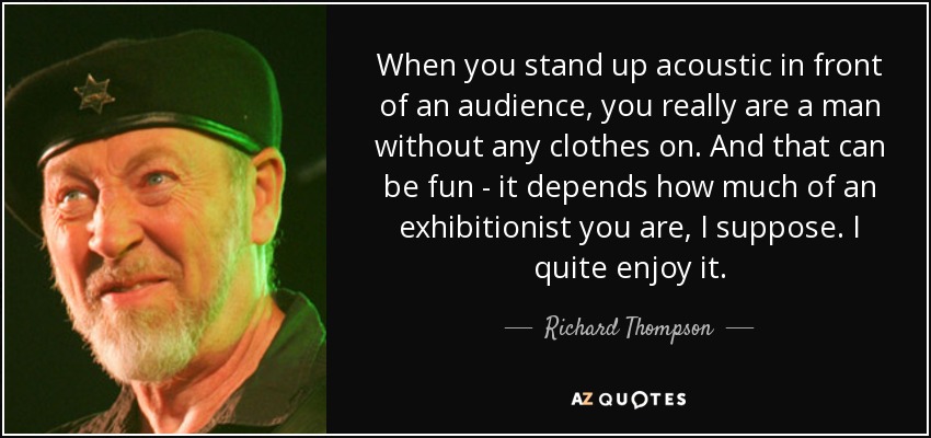 When you stand up acoustic in front of an audience, you really are a man without any clothes on. And that can be fun - it depends how much of an exhibitionist you are, I suppose. I quite enjoy it. - Richard Thompson