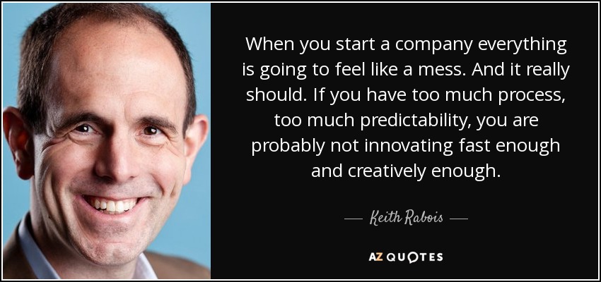 When you start a company everything is going to feel like a mess. And it really should. If you have too much process, too much predictability, you are probably not innovating fast enough and creatively enough. - Keith Rabois