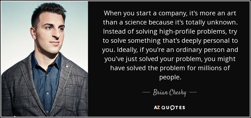 When you start a company, it's more an art than a science because it's totally unknown. Instead of solving high-profile problems, try to solve something that's deeply personal to you. Ideally, if you're an ordinary person and you've just solved your problem, you might have solved the problem for millions of people. - Brian Chesky