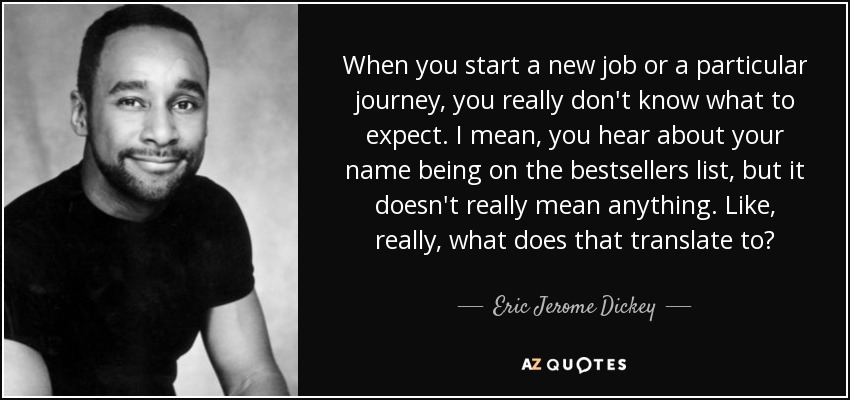 When you start a new job or a particular journey, you really don't know what to expect. I mean, you hear about your name being on the bestsellers list, but it doesn't really mean anything. Like, really, what does that translate to? - Eric Jerome Dickey