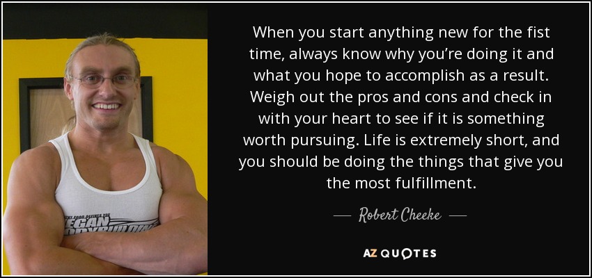 When you start anything new for the fist time, always know why you’re doing it and what you hope to accomplish as a result. Weigh out the pros and cons and check in with your heart to see if it is something worth pursuing. Life is extremely short, and you should be doing the things that give you the most fulfillment. - Robert Cheeke