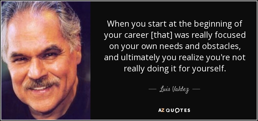 When you start at the beginning of your career [that] was really focused on your own needs and obstacles, and ultimately you realize you're not really doing it for yourself. - Luis Valdez