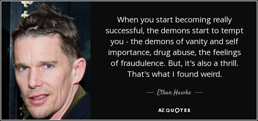 When you start becoming really successful, the demons start to tempt you - the demons of vanity and self importance, drug abuse, the feelings of fraudulence. But, it's also a thrill. That's what I found weird. - Ethan Hawke