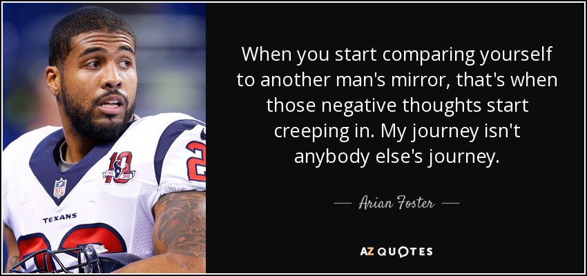 When you start comparing yourself to another man's mirror, that's when those negative thoughts start creeping in. My journey isn't anybody else's journey. - Arian Foster