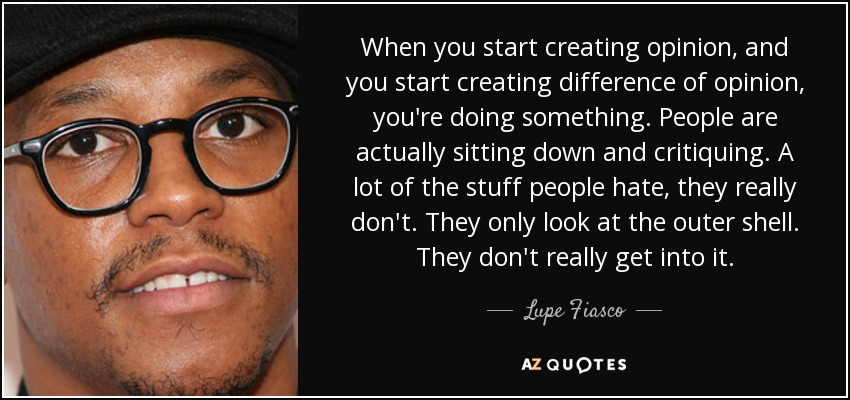 When you start creating opinion, and you start creating difference of opinion, you're doing something. People are actually sitting down and critiquing. A lot of the stuff people hate, they really don't. They only look at the outer shell. They don't really get into it. - Lupe Fiasco