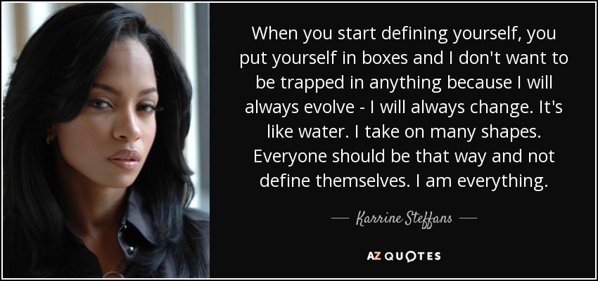 When you start defining yourself, you put yourself in boxes and I don't want to be trapped in anything because I will always evolve - I will always change. It's like water. I take on many shapes. Everyone should be that way and not define themselves. I am everything. - Karrine Steffans