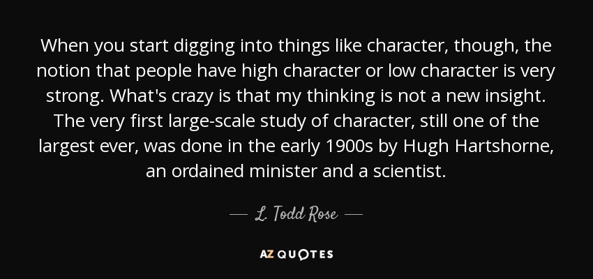 When you start digging into things like character, though, the notion that people have high character or low character is very strong. What's crazy is that my thinking is not a new insight. The very first large-scale study of character, still one of the largest ever, was done in the early 1900s by Hugh Hartshorne, an ordained minister and a scientist. - L. Todd Rose