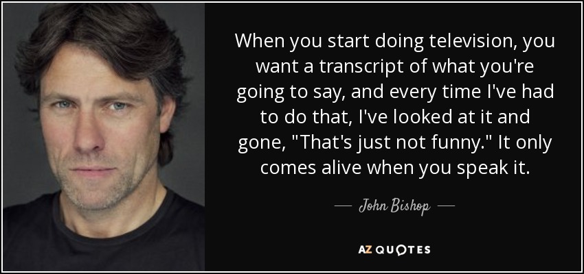 When you start doing television, you want a transcript of what you're going to say, and every time I've had to do that, I've looked at it and gone, 