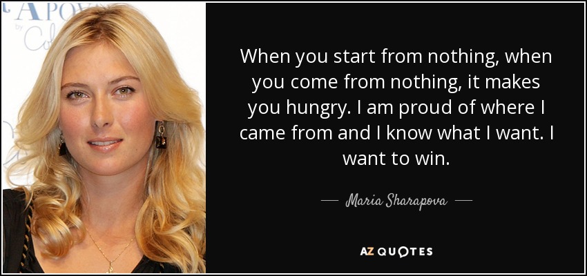 When you start from nothing, when you come from nothing, it makes you hungry. I am proud of where I came from and I know what I want. I want to win. - Maria Sharapova