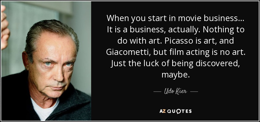When you start in movie business... It is a business, actually. Nothing to do with art. Picasso is art, and Giacometti, but film acting is no art. Just the luck of being discovered, maybe. - Udo Kier