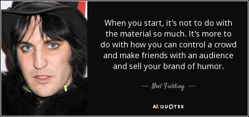 When you start, it's not to do with the material so much. It's more to do with how you can control a crowd and make friends with an audience and sell your brand of humor. - Noel Fielding